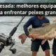 Pesca pesada: melhores equipamentos para enfrentar peixes grandes